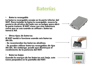 •Batería recargable 
La batería recargable encaja en la parte inferior del NXT. Para instalar la batería recargable, mueva la pestaña de plástico del lado con su pulgar para abrir la parte trasera. El NXT viene con una cobertura extra que se usa cuando se utilizan 6 baterías tamaño AA. 
•Otros tipos de baterías 
El NXT también funciona usando seis baterías AA/LR6. 
- Se recomiendan las baterías alcalinas. 
- Se pueden utilizar baterías recargables de tipo AA/LR6. Sin embargo, puede que disminuya el rendimiento de la potencia del NXT. 
•Baterías bajas 
Cuando la energía de las baterías está baja, este icono parpadea en la pantalla del NXT. 
 