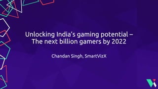 Unlocking India’s gaming potential –
The next billion gamers by 2022
Chandan Singh, SmartVizX
 