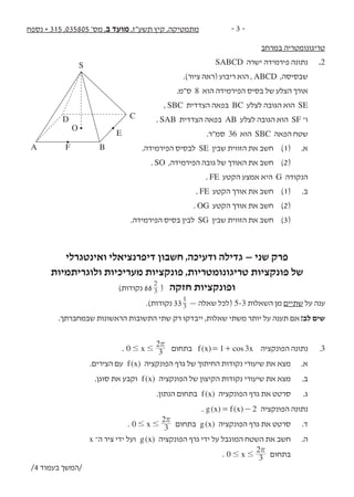 ‫נספח‬ + 315 ,035805 '‫מס‬ ,‫ב‬ ‫מועד‬ ,‫תשע"ז‬ ‫קיץ‬ ,‫מתמטיקה‬ - 3 -
‫במרחב‬ ‫טריגונומטריה‬
SABCD ‫ישרה‬ ‫פירמידה‬ ‫נתונה‬ 	.2
.)‫ציור‬ ‫(ראה‬ ‫ריבוע‬ ‫הוא‬ , ABCD ,‫שבסיסה‬ 	
.‫ס"מ‬ 8 ‫הוא‬ ‫הפירמידה‬ ‫בסיס‬ ‫של‬ ‫הצלע‬ ‫אורך‬ 	
, SBC ‫הצדדית‬ ‫בפאה‬ BC ‫לצלע‬ ‫הגובה‬ ‫הוא‬ SE 	
. SAB ‫הצדדית‬ ‫בפאה‬ AB ‫לצלע‬ ‫הגובה‬ ‫הוא‬ SF ‫ו־‬ 	
.‫סמ"ר‬ 36 ‫הוא‬ SBC ‫הפאה‬ ‫שטח‬ 	
.‫הפירמידה‬ ‫לבסיס‬ SE ‫שבין‬ ‫הזווית‬ ‫את‬ ‫חשב‬ 	)1( 	.‫א‬
. SO ,‫הפירמידה‬ ‫גובה‬ ‫של‬ ‫האורך‬ ‫את‬ ‫חשב‬ 	)2(
. FE ‫הקטע‬ ‫אמצע‬ ‫היא‬ G ‫הנקודה‬ 	
. FE ‫הקטע‬ ‫אורך‬ ‫את‬ ‫חשב‬ 	)1( 	.‫ב‬
. OG ‫הקטע‬ ‫אורך‬ ‫את‬ ‫חשב‬ 	)2( 	
.‫הפירמידה‬ ‫בסיס‬ ‫לבין‬ SG ‫שבין‬ ‫הזווית‬ ‫את‬ ‫חשב‬ 	)3(
‫ואינטגרלי‬ ‫דיפרנציאלי‬ ‫חשבון‬ ,‫ודעיכה‬ ‫גדילה‬ – ‫שני‬ ‫פרק‬
‫ולוגריתמיות‬ ‫מעריכיות‬ ‫פונקציות‬ ,‫טריגונומטריות‬ ‫פונקציות‬ ‫של‬
)‫נקודות‬ 66 3
2
( ‫חזקה‬ ‫ופונקציות‬
.)‫נקודות‬ 333
1
— ‫שאלה‬ ‫(לכל‬ 5-3 ‫השאלות‬ ‫מן‬ ‫שתיים‬ ‫על‬ ‫ענה‬
.‫שבמחברתך‬ ‫הראשונות‬ ‫התשובות‬ ‫שתי‬ ‫רק‬ ‫ייבדקו‬ ,‫שאלות‬ ‫משתי‬ ‫יותר‬ ‫על‬ ‫תענה‬ ‫אם‬ !‫לב‬ ‫שים‬
. x0 3
2
# #
r
‫בתחום‬ =( ) cosf x x1 3+ ‫הפונקציה‬ ‫נתונה‬ 	.3
.‫הצירים‬ ‫עם‬ ( )f x ‫הפונקציה‬ ‫גרף‬ ‫של‬ ‫החיתוך‬ ‫נקודות‬ ‫שיעורי‬ ‫את‬ ‫מצא‬ 	.‫א‬
.‫סוגן‬ ‫את‬ ‫וקבע‬ ( )f x ‫הפונקציה‬ ‫של‬ ‫הקיצון‬ ‫נקודות‬ ‫שיעורי‬ ‫את‬ ‫מצא‬ 	.‫ב‬
.‫הנתון‬ ‫בתחום‬ ( )f x ‫הפונקציה‬ ‫גרף‬ ‫את‬ ‫סרטט‬ 	.‫ג‬
. ( ) ( )g x f x 2= - ‫הפונקציה‬ ‫נתונה‬ 	
. x0 3
2
# #
r
‫בתחום‬ ( )g x ‫הפונקציה‬ ‫גרף‬ ‫את‬ ‫סרטט‬ 	.‫ד‬
x ‫ה־‬ ‫ציר‬ ‫ידי‬ ‫ועל‬ ( )g x ‫הפונקציה‬ ‫גרף‬ ‫ידי‬ ‫על‬ ‫המוגבל‬ ‫השטח‬ ‫את‬ ‫חשב‬ 	.‫ה‬
. x0 3
2
# #
r
‫בתחום‬ 	
S
O
F
E
B
CD
A
/4 ‫בעמוד‬ ‫/המשך‬
 