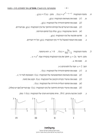‫נספח‬ + 315 ,035805 '‫מס‬ ,‫ב‬ ‫מועד‬ ,‫תשע"ז‬ ‫קיץ‬ ,‫מתמטיקה‬ - 4 -
!‫בהצלחה‬
‫ישראל‬ ‫למדינת‬ ‫שמורה‬ ‫היוצרים‬ ‫זכות‬
‫החינוך‬ ‫משרד‬ ‫ברשות‬ ‫אלא‬ ‫לפרסם‬ ‫או‬ ‫להעתיק‬ ‫אין‬
. ( )x( )g x f= l :‫נתון‬ . ( )x ef x x 12
= - + ‫הפונקציה‬ ‫נתונה‬ 	.4
. g(x) ‫הפונקציה‬ ‫משוואת‬ ‫את‬ ‫מצא‬ 	)1( 	.‫א‬ 	
. g(x) ‫הפונקציה‬ ‫של‬ ‫ההגדרה‬ ‫תחום‬ ‫את‬ ‫מצא‬ 	)2( 		
.‫הצירים‬ ‫עם‬ g(x) ‫הפונקציה‬ ‫גרף‬ ‫של‬ ‫החיתוך‬ ‫נקודות‬ ‫של‬ ‫השיעורים‬ ‫את‬ ‫מצא‬ 	)3( 		
.‫הגדרתה‬ ‫תחום‬ ‫בכל‬ ‫עולה‬ g(x) ‫שהפונקציה‬ ‫הראה‬ 	)4( 		
. g(x) ‫הפונקציה‬ ‫גרף‬ ‫של‬ ‫סקיצה‬ ‫סרטט‬ 	.‫ב‬ 	
.‫הצירים‬ ‫ידי‬ ‫ועל‬ g(x) ‫הפונקציה‬ ‫גרף‬ ‫ידי‬ ‫על‬ ‫המוגבל‬ ‫השטח‬ ‫את‬ ‫מצא‬ 	.‫ג‬ 	
.‫פרמטר‬ ‫הוא‬ a 02 . ( )f x nx a
x2
,= - ‫הפונקציה‬ ‫נתונה‬ 	.5
. x e3= ‫שבה‬ ‫בנקודה‬ ‫הפונקציה‬ ‫גרף‬ ‫את‬ ‫חותך‬ 2y x= ‫הישר‬ 	:‫נתון‬ 	
. a ‫את‬ ‫מצא‬ 	.‫א‬
.‫ב-ג‬ ‫הסעיפים‬ ‫על‬ ‫וענה‬ a 2= ‫הצב‬ 	
. ( )f x ‫הפונקציה‬ ‫של‬ ‫ההגדרה‬ ‫תחום‬ ‫את‬ ‫מצא‬ 	)1( 	.‫ב‬
. x ‫ה־‬ ‫לציר‬ ‫המאונכת‬ ( )f x ‫הפונקציה‬ ‫של‬ ‫האסימפטוטה‬ ‫משוואת‬ ‫את‬ ‫מצא‬ 	)2(
.‫סוגה‬ ‫את‬ ‫וקבע‬ ( )f x ‫הפונקציה‬ ‫של‬ ‫הקיצון‬ ‫נקודת‬ ‫שיעורי‬ ‫את‬ ‫מצא‬ 	)3(
. ( )f x ‫הפונקציה‬ ‫של‬ ‫והירידה‬ ‫העלייה‬ ‫תחומי‬ ‫את‬ ‫מצא‬ 	)4(
.)‫כאלה‬ ‫יש‬ ‫(אם‬ ‫הצירים‬ ‫עם‬ ( )f x ‫הפונקציה‬ ‫גרף‬ ‫של‬ ‫החיתוך‬ ‫נקודות‬ ‫שיעורי‬ ‫את‬ ‫מצא‬ 	)5(
.‫נמק‬ ? ( )f x ‫הפונקציה‬ ‫של‬ ‫הגרף‬ ‫הוא‬ ‫מהם‬ ‫איזה‬ . IV-I ,‫גרפים‬ ‫ארבעה‬ ‫לפניך‬ 	.‫ג‬
I
x
y
II
x
y
III
x
y
IV
x
y
 