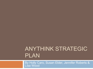 ANYTHINK STRATEGIC
PLAN
By Holly Caro, Susan Elder, Jennifer Roberts &
Lisa Wood
 