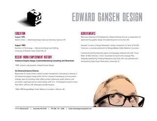 Edward Gansen Design
Education
August 1994
Master of Arts — Advertising Design, Syracuse University, Syracuse, NY
August 1985
Bachelors of Technology — Mechanical Design and Drafting,
University of Northern Iowa, Cedar Falls, IA
Recent Work/Employment History
Freelance Graphic Design, Creative/Marketing Consulting and Illustration
1998 - present, sole proprietor, Edward Gansen Design
Art Director/Creative Director
Responsible for visual content creation, project management, estimating as relating to
all creative and graphic design within the firm. Assisted in developing communication/
strategic plans for branding, public affairs, product advertising, public relations and
promotion. Supervised and recruited a design staff of 6 –10 employees located in three
field offices: Jefferson, WI, Milwaukee and Minneapolis.
1986-1998 Morgan&Myers Public Relations Counselors, Jefferson, WI
Achievements
Work twice featured in Print Magazine’s Regional Design Annual, a compendium of
award-winning graphic design and advertising from across the USA.
Awarded 1st place in Design Milwaukee’s design competition for Spirit of the Old
Firehouse, a corporate publication for Morgan&Myers Public Relations Counselors.
Coauthored and illustrated two speech and language textbooks with wife, Christi;
Make -N-Takes Volumes 1 and 2, Storybooks for Sound and Language Play.
Originally published by Thinking Publications, Eau Claire, WI, now published and
distributed by Super Duper Publications, Greenville, SC.
1717 E. Memorial Dr | Janesville, WI 53545 | PH: 608 . 741 . 6368 | Email: edwardgansen@gmail.com
 