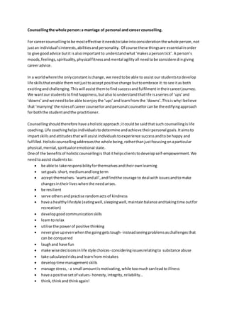 Counsellingthe whole person:a marriage of personal and career counselling.
For careercounsellingtobe mosteffective itneedstotake intoconsiderationthe whole person,not
justan individual’sinterests,abilitiesandpersonality. Of course these thingsare essentialinorder
to give goodadvice butit isalsoimportantto understandwhat‘makesapersontick’. A person’s
moods,feelings,spirituality,physical fitnessandmental agilityall needtobe consideredingiving
careeradvice.
In a worldwhere the onlyconstantischange,we needtobe able to assist our students todevelop
life skills thatenable themnot justtoaccept positive change buttoembrace it:to see itas both
excitingandchallenging.Thiswill assistthemtofind successandfulfilmentintheircareerjourney.
We wantour studentstofindhappiness,butalso tounderstandthatlife isaseriesof ‘ups’and
‘downs’ andwe needtobe able toenjoythe ‘ups’ andlearnfromthe ‘downs’.ThisiswhyIbelieve
that ‘marrying’the rolesof careercounsellorandpersonal counsellorcanbe the edifyingapproach
for boththe studentandthe practitioner.
Counsellingshouldtherefore have aholisticapproach;itcouldbe saidthat such counselling islife
coaching. Life coachinghelpsindividualstodetermine andachieve theirpersonal goals.Itaimsto
impartskillsandattitudesthatwill assistindividualstoexperience successandtobe happy and
fulfilled. Holisticcounsellingaddressesthe whole being,ratherthanjustfocusingonaparticular
physical,mental,spiritualoremotional state.
One of the benefitsof holisticcounsellingis thatithelpsclients todevelopself-empowerment.We
needtoassiststudentsto:
 be able to take responsibilityforthemselvesandtheirownlearning
 setgoals:short,mediumandlongterm
 accept themselves- ‘wartsandall’,andfindthe courage to deal with issues andtomake
changesin theirliveswhenthe needarises.
 be resilient
 serve othersandpractise randomacts of kindness
 have a healthylifestyle (eatingwell,sleepingwell,maintainbalance andtakingtime outfor
recreation)
 developgood communicationskills
 learnto relax
 utilise the powerof positive thinking
 nevergive upevenwhenthe going getstough- insteadseeingproblemsaschallengesthat
can be conquered
 laughand have fun
 make wise decisionsinlife style choices- consideringissuesrelatingto substance abuse
 take calculatedrisksandlearnfrommistakes
 developtime management skills
 manage stress,- a small amountismotivating, while toomuchcanleadto illness
 have a positive setof values- honesty,integrity,reliability…
 think,thinkandthinkagain!
 