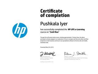 Certicate
of completion
Pushkala Iyer
has successfully completed the HP LIFE e-Learning
course on “Cash ow”
Through this self-paced online course, totaling approximately 1 Contact Hour, the above
participant actively engaged in an exploration of how to manage cash ow and utilize cash ow
projections in their business and how to use spreadsheet software to format cells and modify
worksheet tabs.
Presented March 30, 2015
Jeannette Weisschuh
Director, Economic Progress
HP Corporate Aﬀairs
Rebecca J. Stoeckle
Vice President and Director, Health and Technology
Education Development Center, Inc.
Certicate serial #1695515-532
 