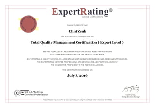 THIS IS TO CERTIFYTHAT
Clint Zenk
HAS SUCCESSFULLYCOMPLETED THE
Total Quality Management Certification ( Expert Level )
AND HAS FULFILLED ALL REQUIREMENTS OF THE SKILLS ASSESSMENT CRITERIA
LAID DOWN BYEXPERTRATING FOR THE ABOVE CERTIFICATION.
EXPERTRATING IS ONE OF THE WORLD'S LARGESTAND MOST WIDELYRECOGNIZED SKILLS ASSESSMENT PROVIDERS.
THE EXPERTRATING CERTIFIED PROFESSIONAL CREDENTIALS ARE A DEFINITIVE MEASURE OF
THE CANDIDATE'S PROFICIENCYIN THE TESTED SKILL AREAS.
THIS CERTIFICATE IS AWARDED ON
July 8, 2016
Sam Fleming
Testing Services Manager
This certification may be verified at www.expertrating.com using the certificate holder's transcript ID 3158022
 