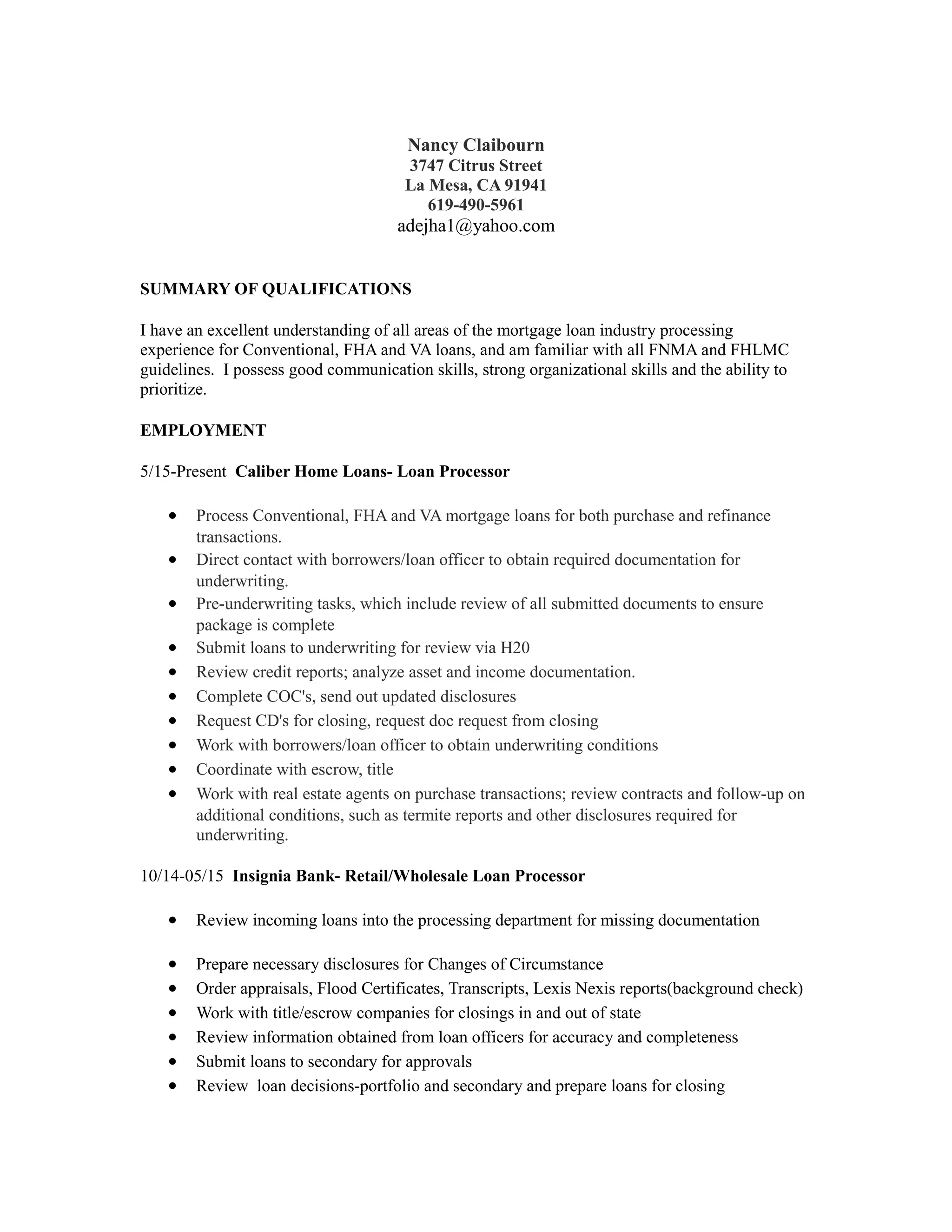 Nancy Claibourn
3747 Citrus Street
La Mesa, CA 91941
619-490-5961
adejha1@yahoo.com
SUMMARY OF QUALIFICATIONS
I have an excellent understanding of all areas of the mortgage loan industry processing
experience for Conventional, FHA and VA loans, and am familiar with all FNMA and FHLMC
guidelines. I possess good communication skills, strong organizational skills and the ability to
prioritize.
EMPLOYMENT
5/15-Present Caliber Home Loans- Loan Processor
• Process Conventional, FHA and VA mortgage loans for both purchase and refinance
transactions.
• Direct contact with borrowers/loan officer to obtain required documentation for
underwriting.
• Pre-underwriting tasks, which include review of all submitted documents to ensure
package is complete
• Submit loans to underwriting for review via H20
• Review credit reports; analyze asset and income documentation.
• Complete COC's, send out updated disclosures
• Request CD's for closing, request doc request from closing
• Work with borrowers/loan officer to obtain underwriting conditions
• Coordinate with escrow, title
• Work with real estate agents on purchase transactions; review contracts and follow-up on
additional conditions, such as termite reports and other disclosures required for
underwriting.
10/14-05/15 Insignia Bank- Retail/Wholesale Loan Processor
• Review incoming loans into the processing department for missing documentation
• Prepare necessary disclosures for Changes of Circumstance
• Order appraisals, Flood Certificates, Transcripts, Lexis Nexis reports(background check)
• Work with title/escrow companies for closings in and out of state
• Review information obtained from loan officers for accuracy and completeness
• Submit loans to secondary for approvals
• Review loan decisions-portfolio and secondary and prepare loans for closing
 