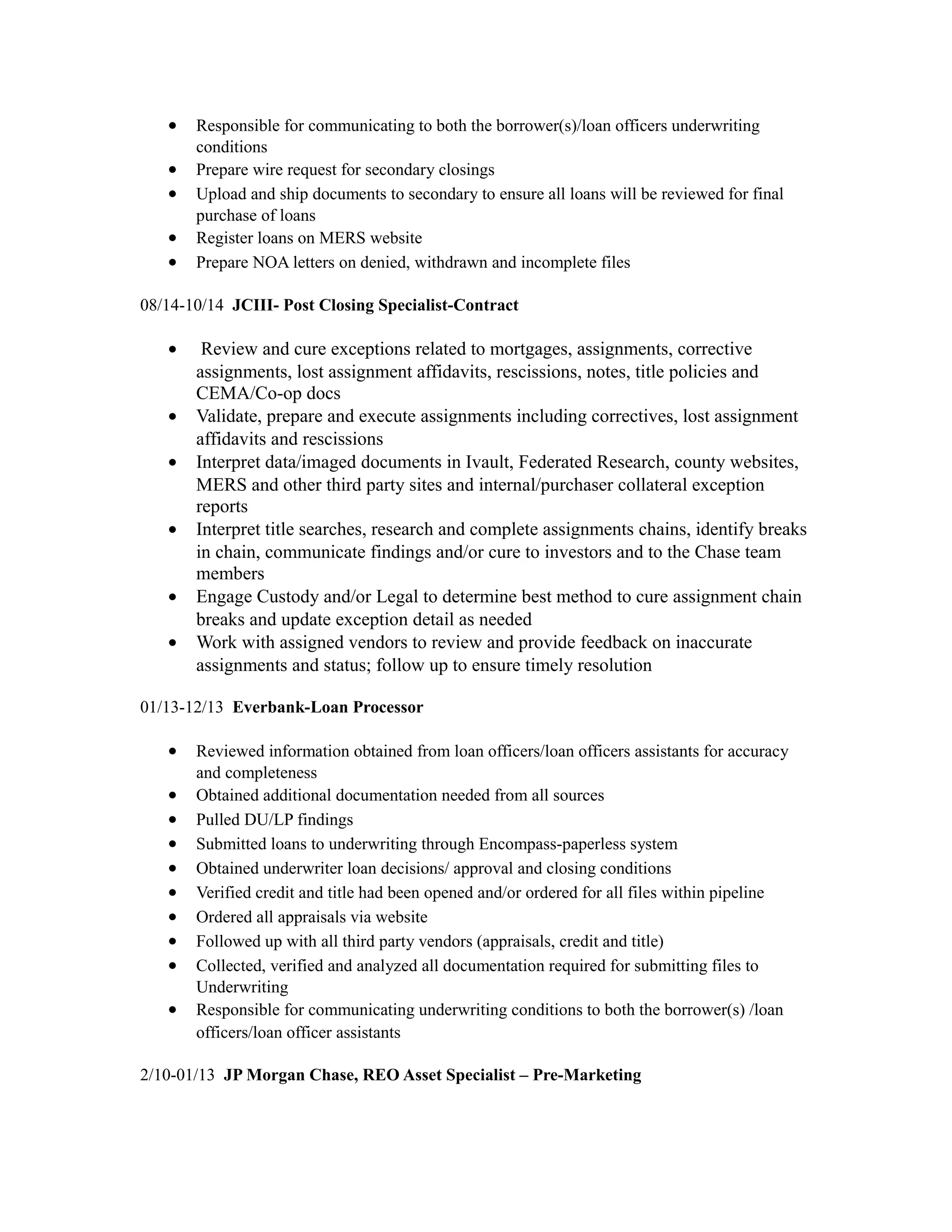 • Responsible for communicating to both the borrower(s)/loan officers underwriting
conditions
• Prepare wire request for secondary closings
• Upload and ship documents to secondary to ensure all loans will be reviewed for final
purchase of loans
• Register loans on MERS website
• Prepare NOA letters on denied, withdrawn and incomplete files
08/14-10/14 JCIII- Post Closing Specialist-Contract
• Review and cure exceptions related to mortgages, assignments, corrective
assignments, lost assignment affidavits, rescissions, notes, title policies and
CEMA/Co-op docs
• Validate, prepare and execute assignments including correctives, lost assignment
affidavits and rescissions
• Interpret data/imaged documents in Ivault, Federated Research, county websites,
MERS and other third party sites and internal/purchaser collateral exception
reports
• Interpret title searches, research and complete assignments chains, identify breaks
in chain, communicate findings and/or cure to investors and to the Chase team
members
• Engage Custody and/or Legal to determine best method to cure assignment chain
breaks and update exception detail as needed
• Work with assigned vendors to review and provide feedback on inaccurate
assignments and status; follow up to ensure timely resolution
01/13-12/13 Everbank-Loan Processor
• Reviewed information obtained from loan officers/loan officers assistants for accuracy
and completeness
• Obtained additional documentation needed from all sources
• Pulled DU/LP findings
• Submitted loans to underwriting through Encompass-paperless system
• Obtained underwriter loan decisions/ approval and closing conditions
• Verified credit and title had been opened and/or ordered for all files within pipeline
• Ordered all appraisals via website
• Followed up with all third party vendors (appraisals, credit and title)
• Collected, verified and analyzed all documentation required for submitting files to
Underwriting
• Responsible for communicating underwriting conditions to both the borrower(s) /loan
officers/loan officer assistants
2/10-01/13 JP Morgan Chase, REO Asset Specialist – Pre-Marketing
 