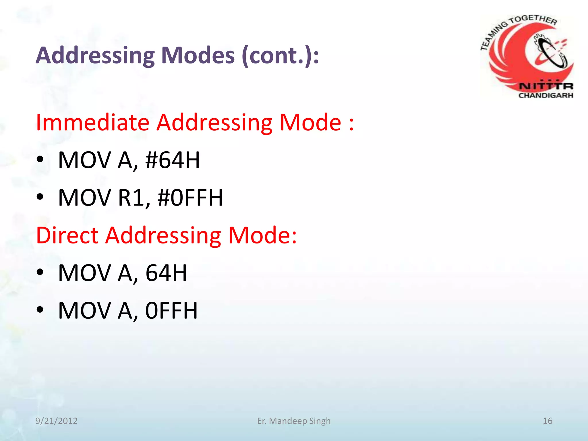 Addressing Modes (cont.):

Immediate Addressing Mode :
• MOV A, #64H
• MOV R1, #0FFH
Direct Addressing Mode:
• MOV A, 64H
• MOV A, 0FFH



9/21/2012          Er. Mandeep Singh   16
 