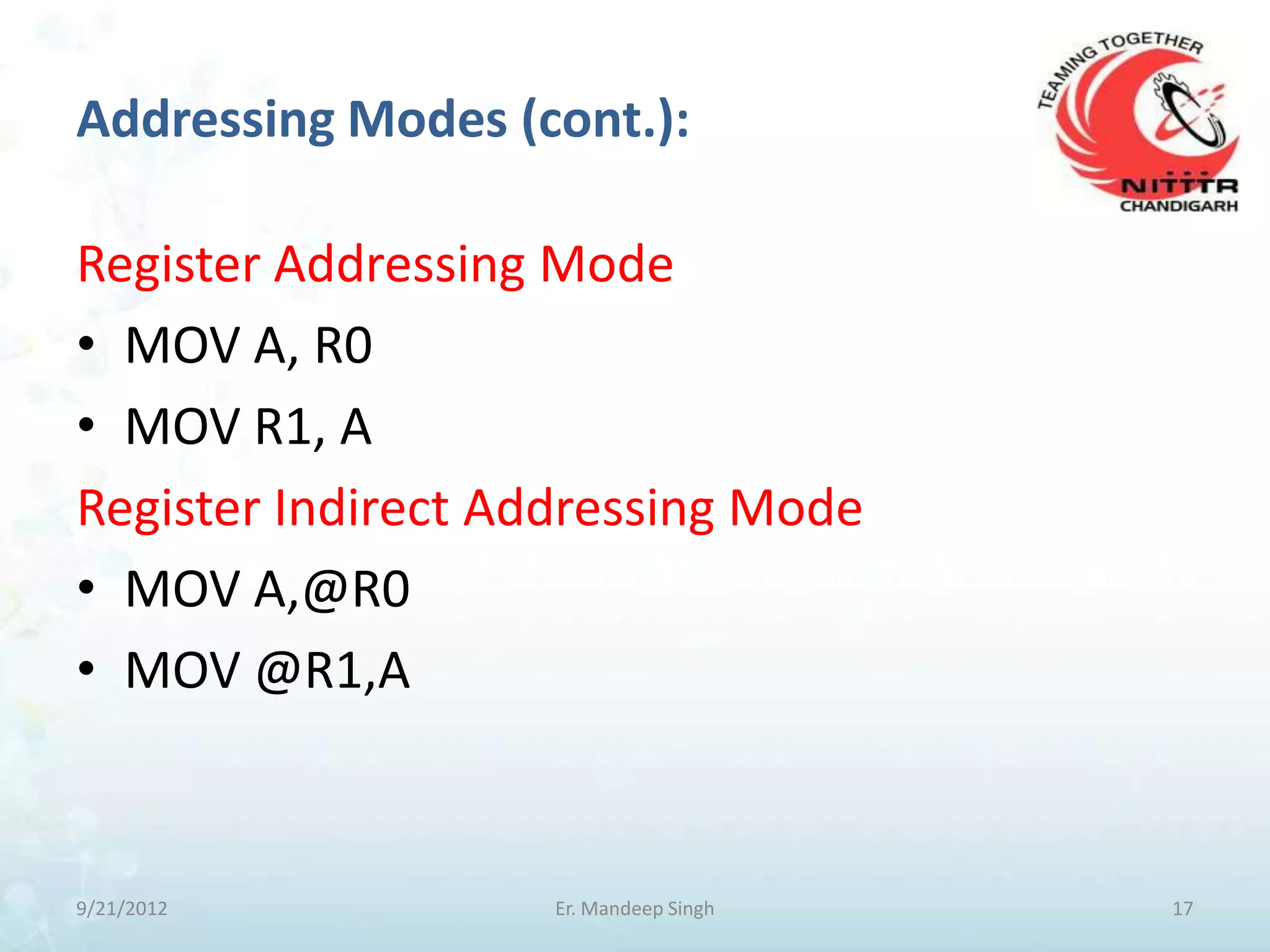 Addressing Modes (cont.):

Register Addressing Mode
• MOV A, R0
• MOV R1, A
Register Indirect Addressing Mode
• MOV A,@R0
• MOV @R1,A



9/21/2012           Er. Mandeep Singh   17
 