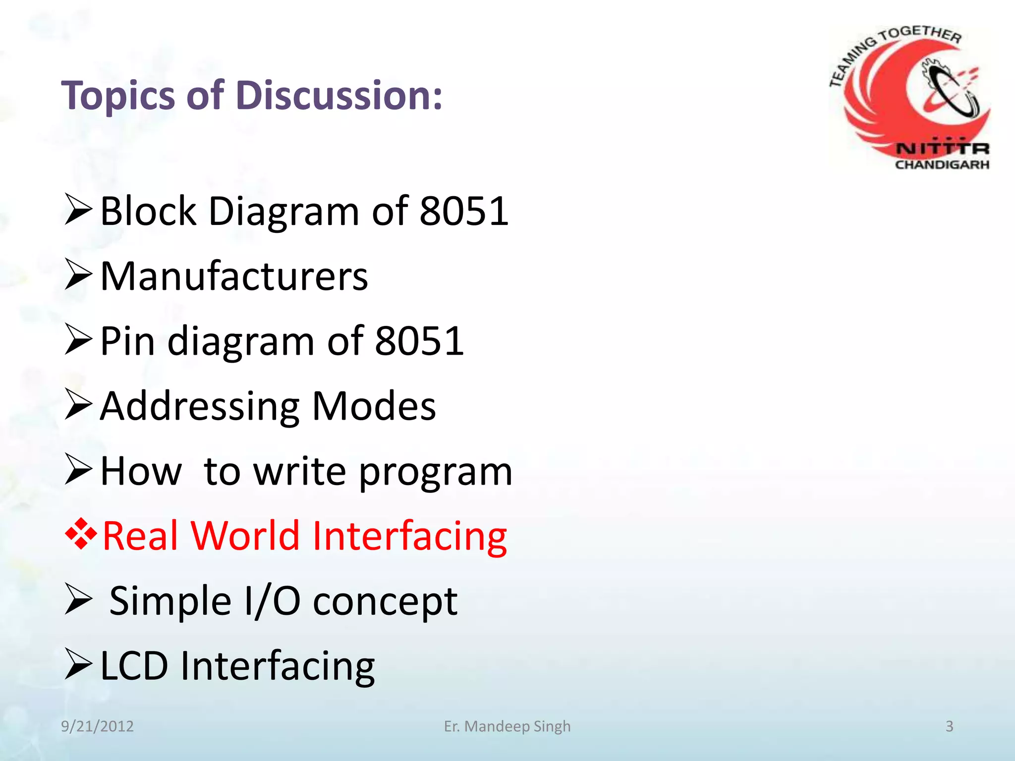 Topics of Discussion:

Block Diagram of 8051
Manufacturers
Pin diagram of 8051
Addressing Modes
How to write program
Real World Interfacing
 Simple I/O concept
LCD Interfacing
9/21/2012               Er. Mandeep Singh   3
 