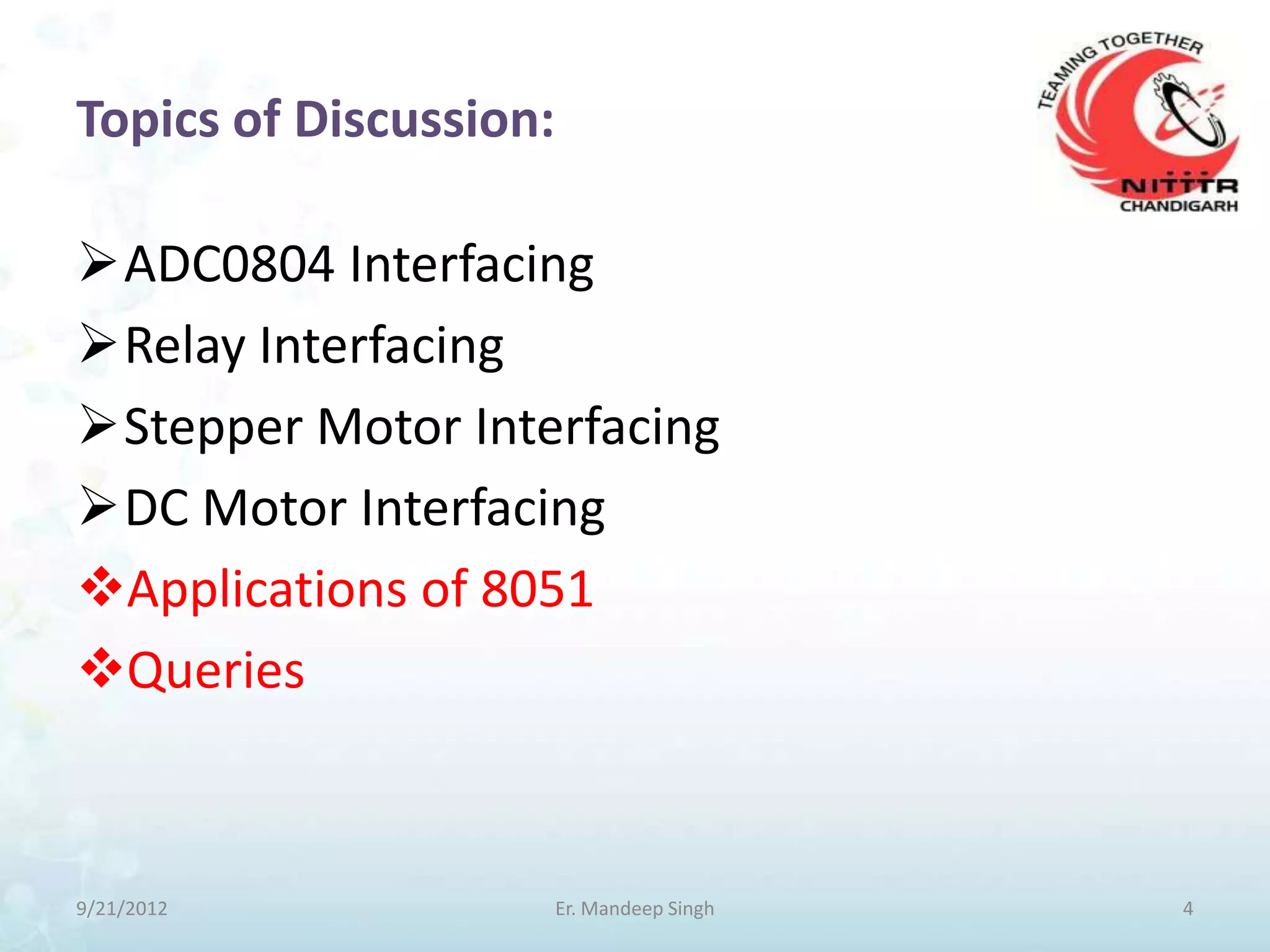 Topics of Discussion:

ADC0804 Interfacing
Relay Interfacing
Stepper Motor Interfacing
DC Motor Interfacing
Applications of 8051
Queries



9/21/2012               Er. Mandeep Singh   4
 