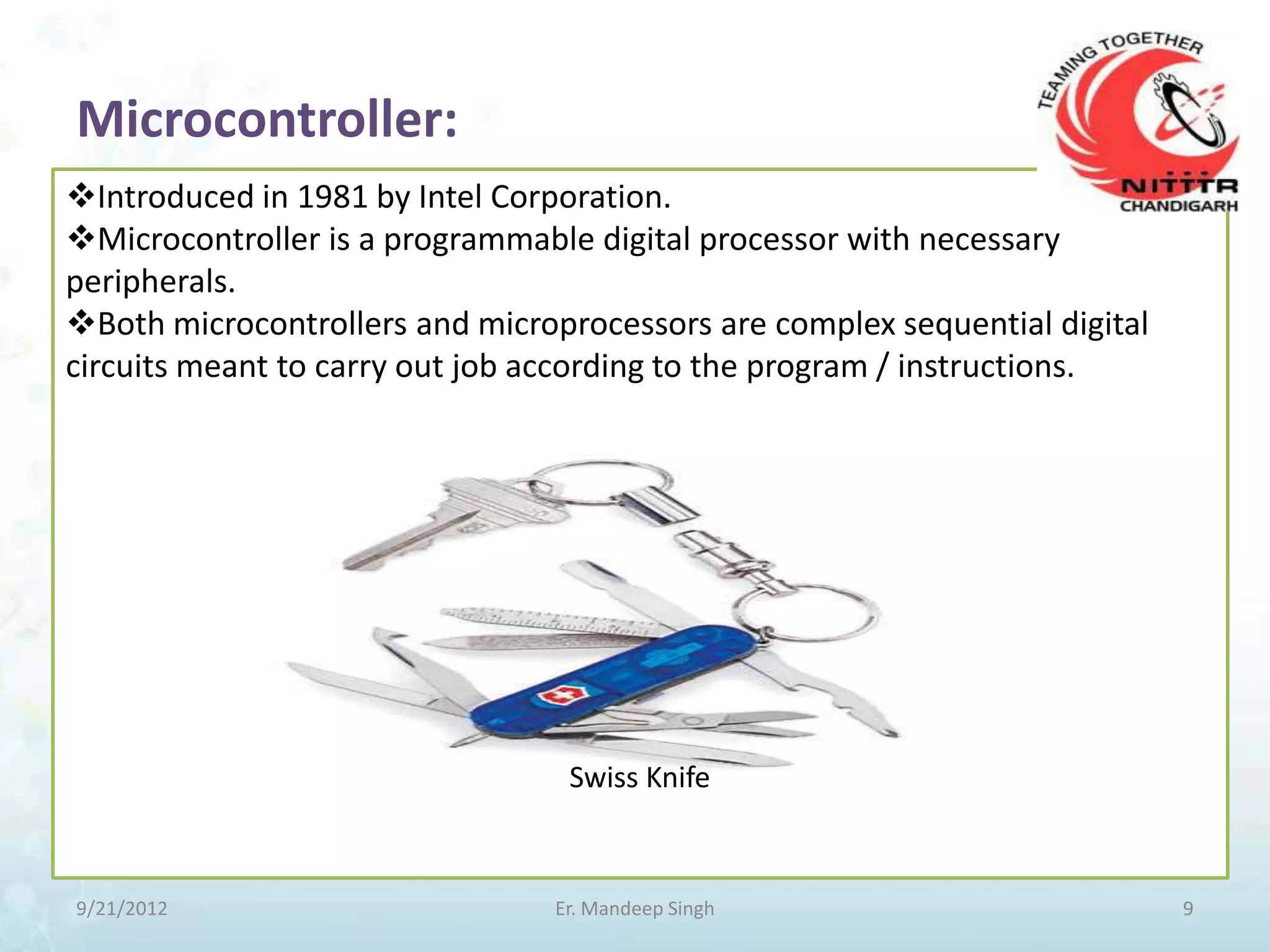 Microcontroller:
Introduced in 1981 by Intel Corporation.
Microcontroller is a programmable digital processor with necessary
peripherals.
Both microcontrollers and microprocessors are complex sequential digital
circuits meant to carry out job according to the program / instructions.




                                 Swiss Knife



9/21/2012                       Er. Mandeep Singh                           9
 