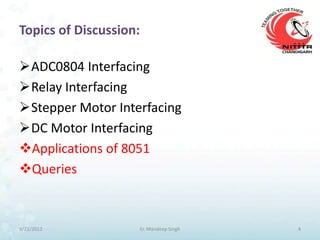 Topics of Discussion:

ADC0804 Interfacing
Relay Interfacing
Stepper Motor Interfacing
DC Motor Interfacing
Applications of 8051
Queries



9/21/2012               Er. Mandeep Singh   4
 