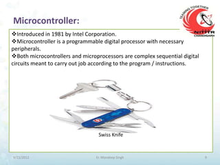 Microcontroller:
Introduced in 1981 by Intel Corporation.
Microcontroller is a programmable digital processor with necessary
peripherals.
Both microcontrollers and microprocessors are complex sequential digital
circuits meant to carry out job according to the program / instructions.




                                 Swiss Knife



9/21/2012                       Er. Mandeep Singh                           9
 