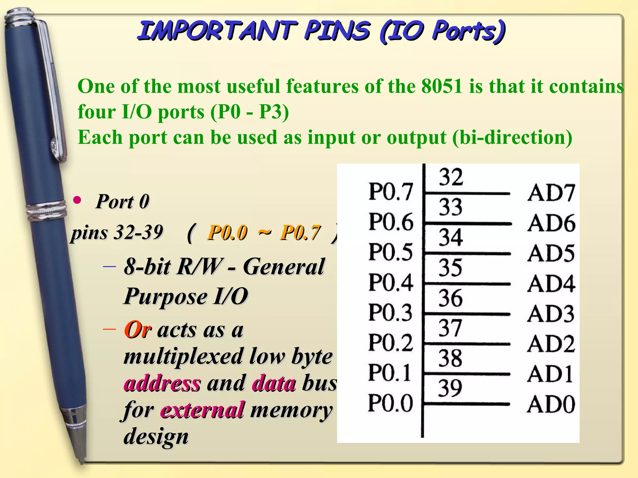 IMPORTANT PINS (IO Ports)

One of the most useful features of the 8051 is that it contains
four I/O ports (P0 - P3)
Each port can be used as input or output (bi-direction)


•  Port 0
pins 32-39 （ P0.0 ～ P0.7 ）
    – 8-bit R/W - General
      Purpose I/O
    – Or acts as a
      multiplexed low byte
      address and data bus
      for external memory
      design
 