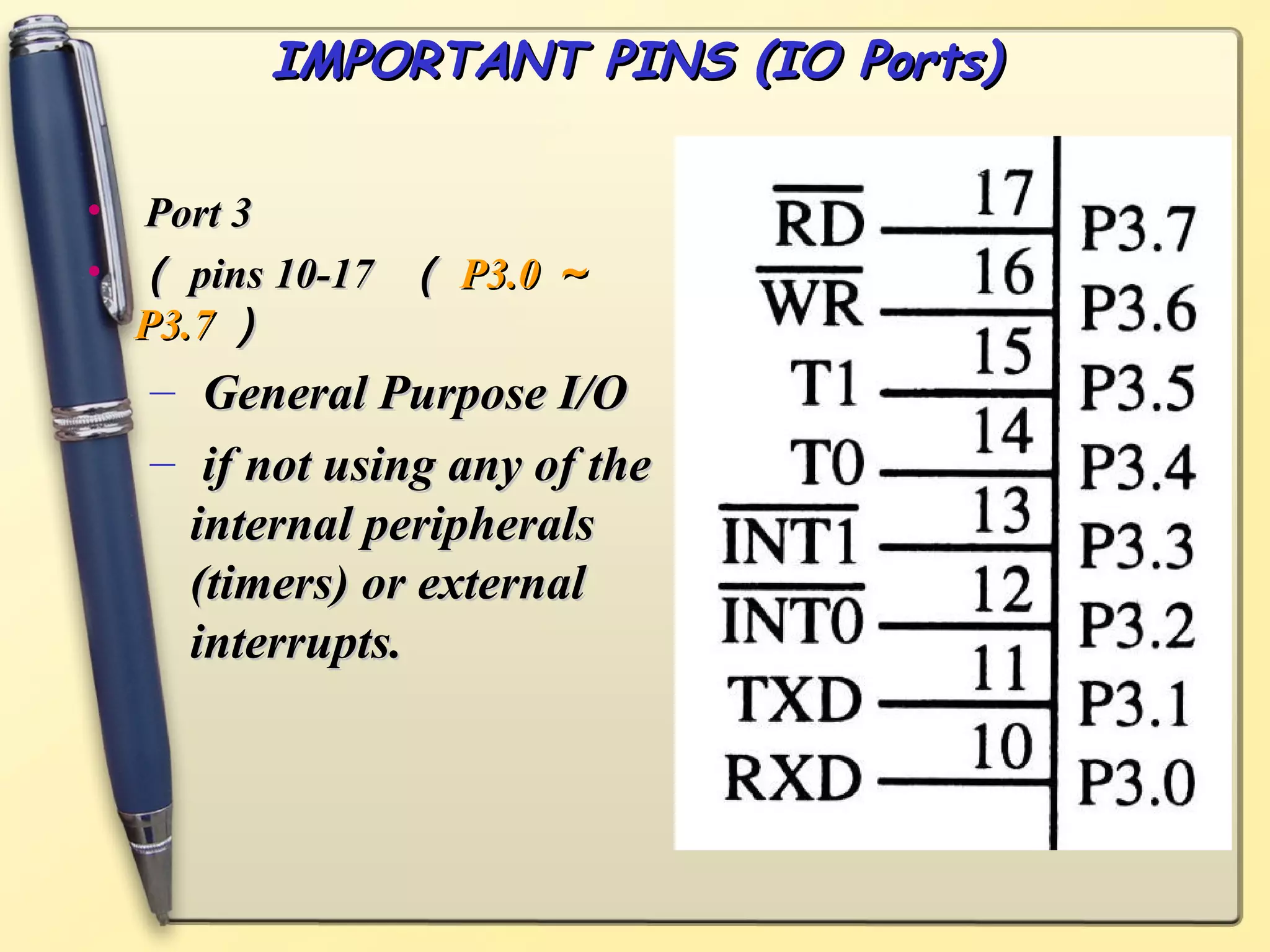IMPORTANT PINS (IO Ports)

• Port 3
• （ pins 10-17 （ P3.0 ～
  P3.7 ）
  – General Purpose I/O
  – if not using any of the
    internal peripherals
    (timers) or external
    interrupts.
 