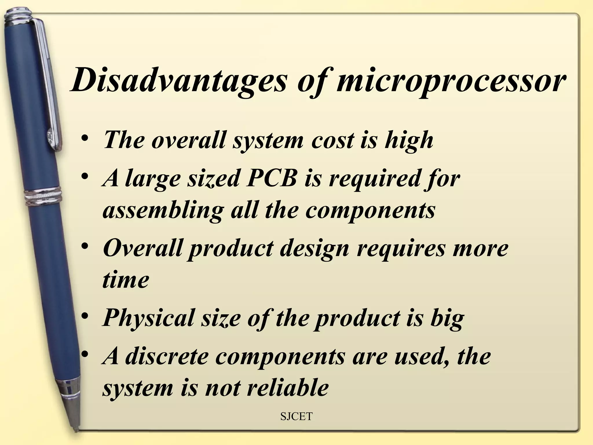 Disadvantages of microprocessor
• The overall system cost is high
• A large sized PCB is required for
  assembling all the components
• Overall product design requires more
  time
• Physical size of the product is big
• A discrete components are used, the
  system is not reliable
                 SJCET
 