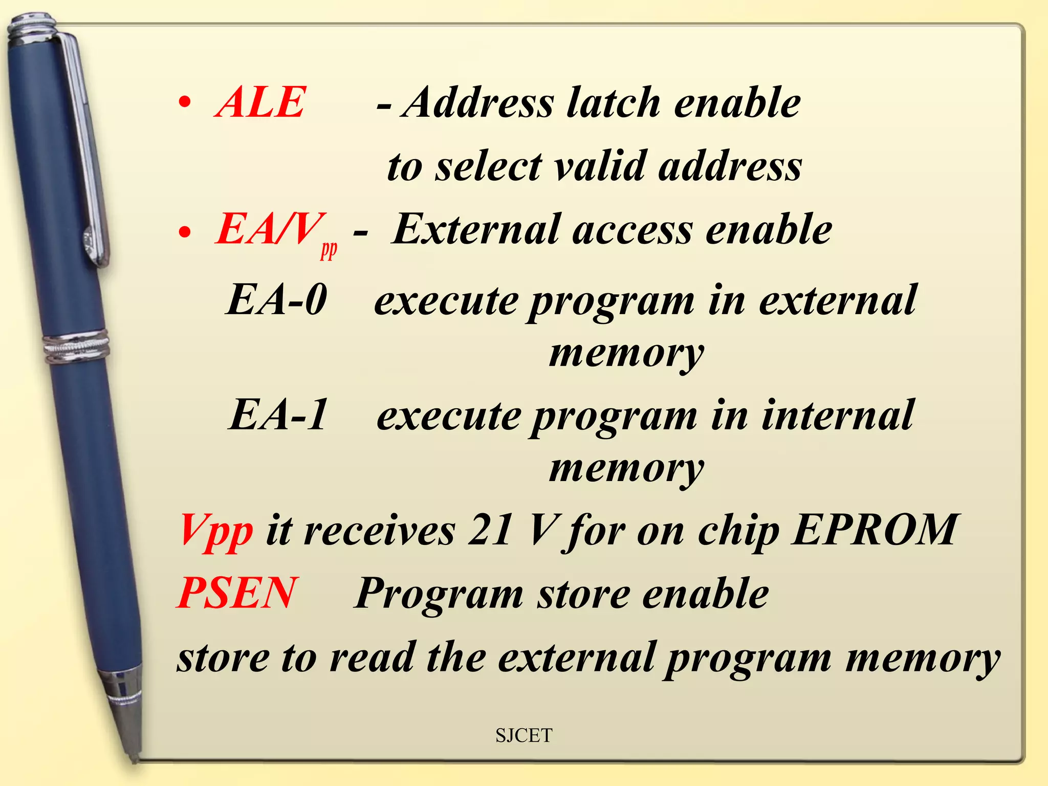 • ALE      - Address latch enable
            to select valid address
• EA/Vpp - External access enable
   EA-0 execute program in external
                      memory
   EA-1 execute program in internal
                      memory
Vpp it receives 21 V for on chip EPROM
PSEN Program store enable
store to read the external program memory
               SJCET
 