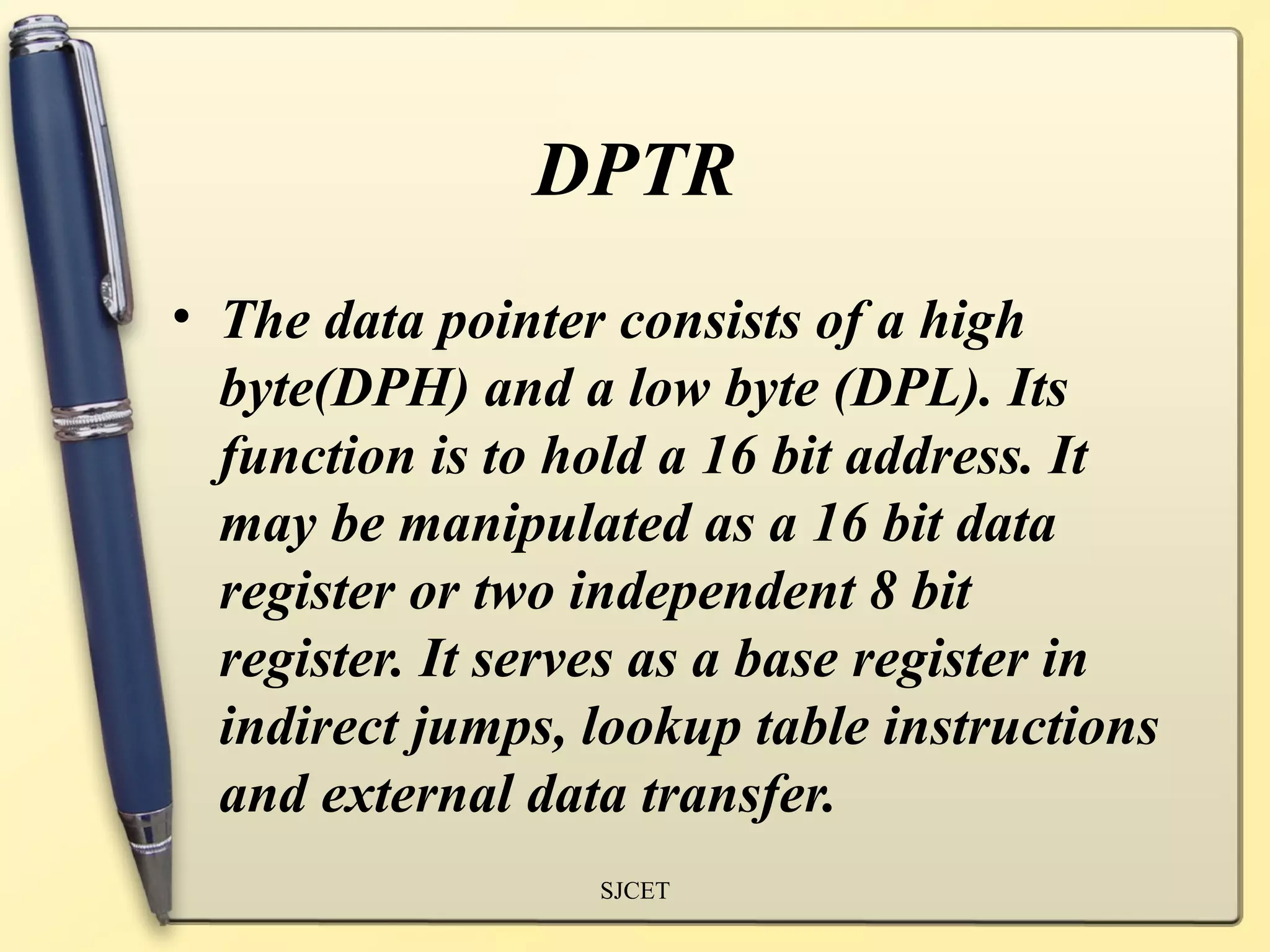 DPTR
• The data pointer consists of a high
  byte(DPH) and a low byte (DPL). Its
  function is to hold a 16 bit address. It
  may be manipulated as a 16 bit data
  register or two independent 8 bit
  register. It serves as a base register in
  indirect jumps, lookup table instructions
  and external data transfer.
                  SJCET
 