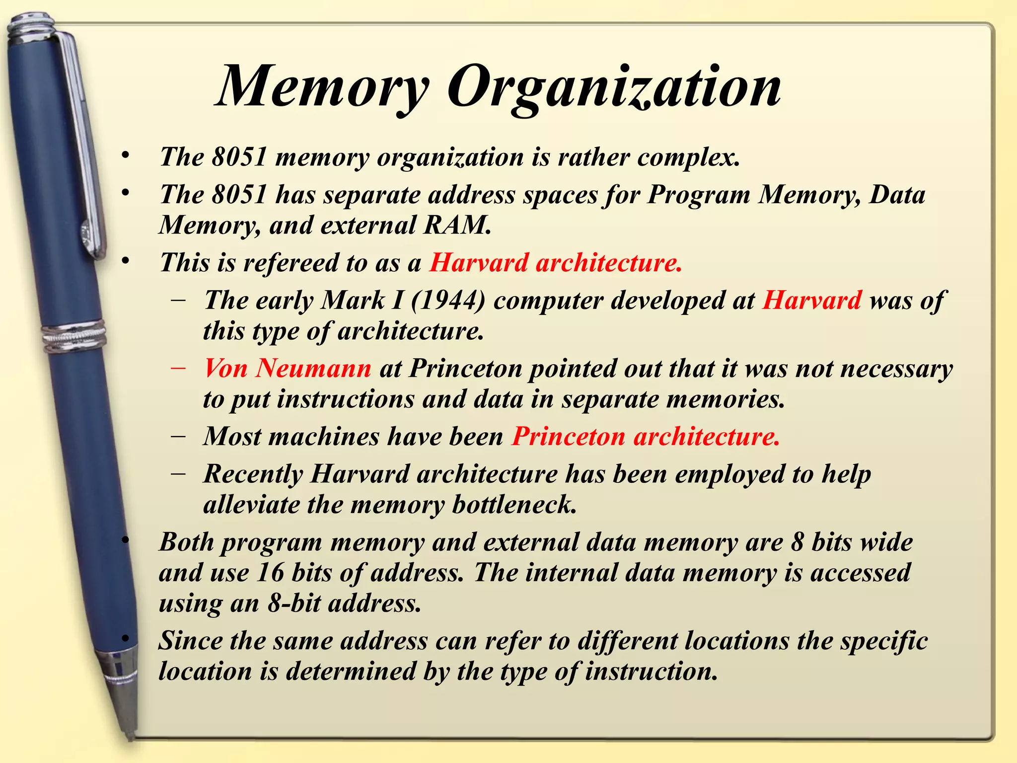 Memory Organization
•   The 8051 memory organization is rather complex.
•   The 8051 has separate address spaces for Program Memory, Data
    Memory, and external RAM.
•   This is refereed to as a Harvard architecture.
     – The early Mark I (1944) computer developed at Harvard was of
        this type of architecture.
     – Von Neumann at Princeton pointed out that it was not necessary
        to put instructions and data in separate memories.
     – Most machines have been Princeton architecture.
     – Recently Harvard architecture has been employed to help
        alleviate the memory bottleneck.
•   Both program memory and external data memory are 8 bits wide
    and use 16 bits of address. The internal data memory is accessed
    using an 8-bit address.
•   Since the same address can refer to different locations the specific
    location is determined by the type of instruction.
 