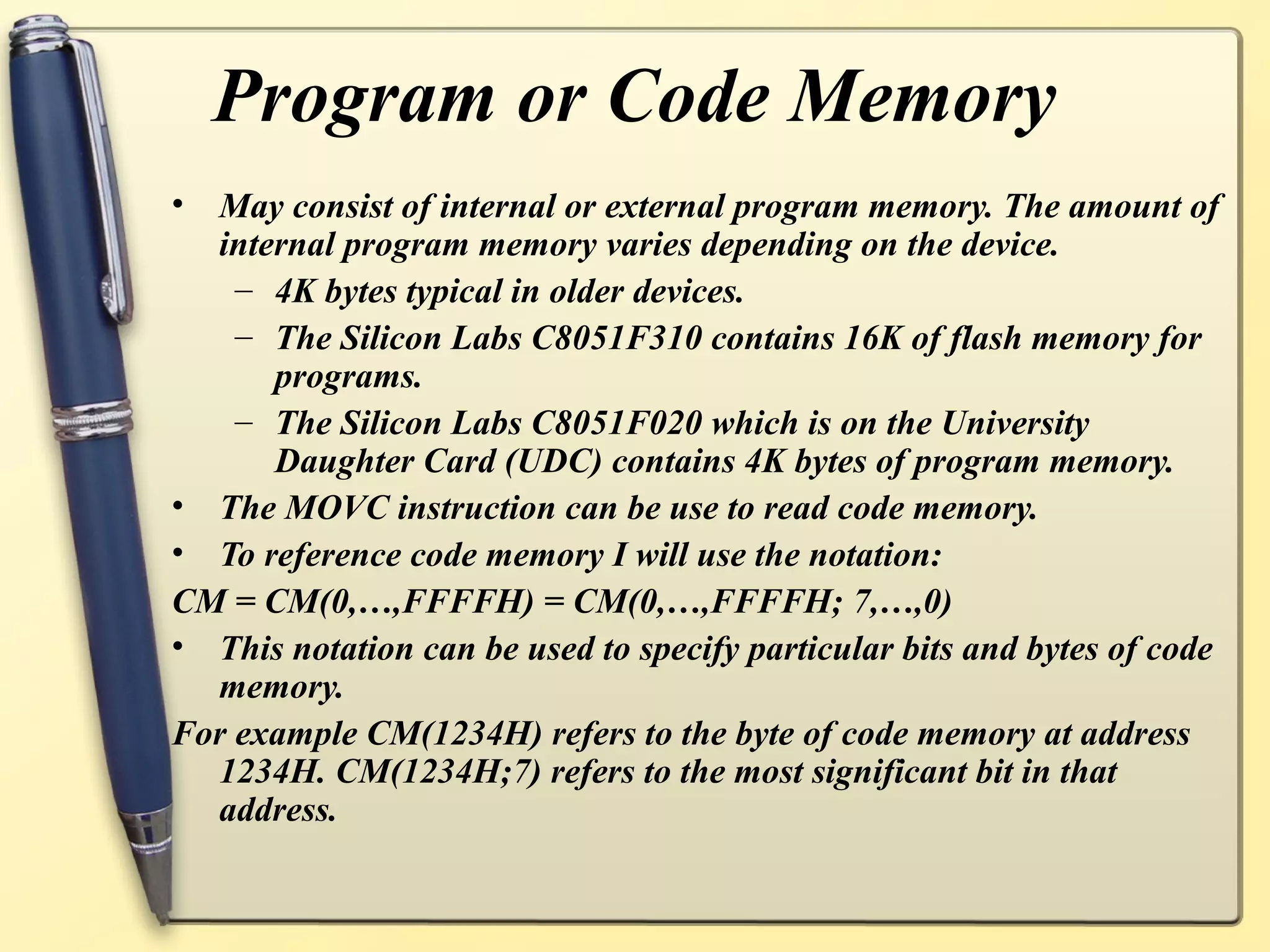 Program or Code Memory
• May consist of internal or external program memory. The amount of
  internal program memory varies depending on the device.
    – 4K bytes typical in older devices.
    – The Silicon Labs C8051F310 contains 16K of flash memory for
      programs.
    – The Silicon Labs C8051F020 which is on the University
      Daughter Card (UDC) contains 4K bytes of program memory.
• The MOVC instruction can be use to read code memory.
• To reference code memory I will use the notation:
CM = CM(0,…,FFFFH) = CM(0,…,FFFFH; 7,…,0)
• This notation can be used to specify particular bits and bytes of code
  memory.
For example CM(1234H) refers to the byte of code memory at address
  1234H. CM(1234H;7) refers to the most significant bit in that
  address.
 