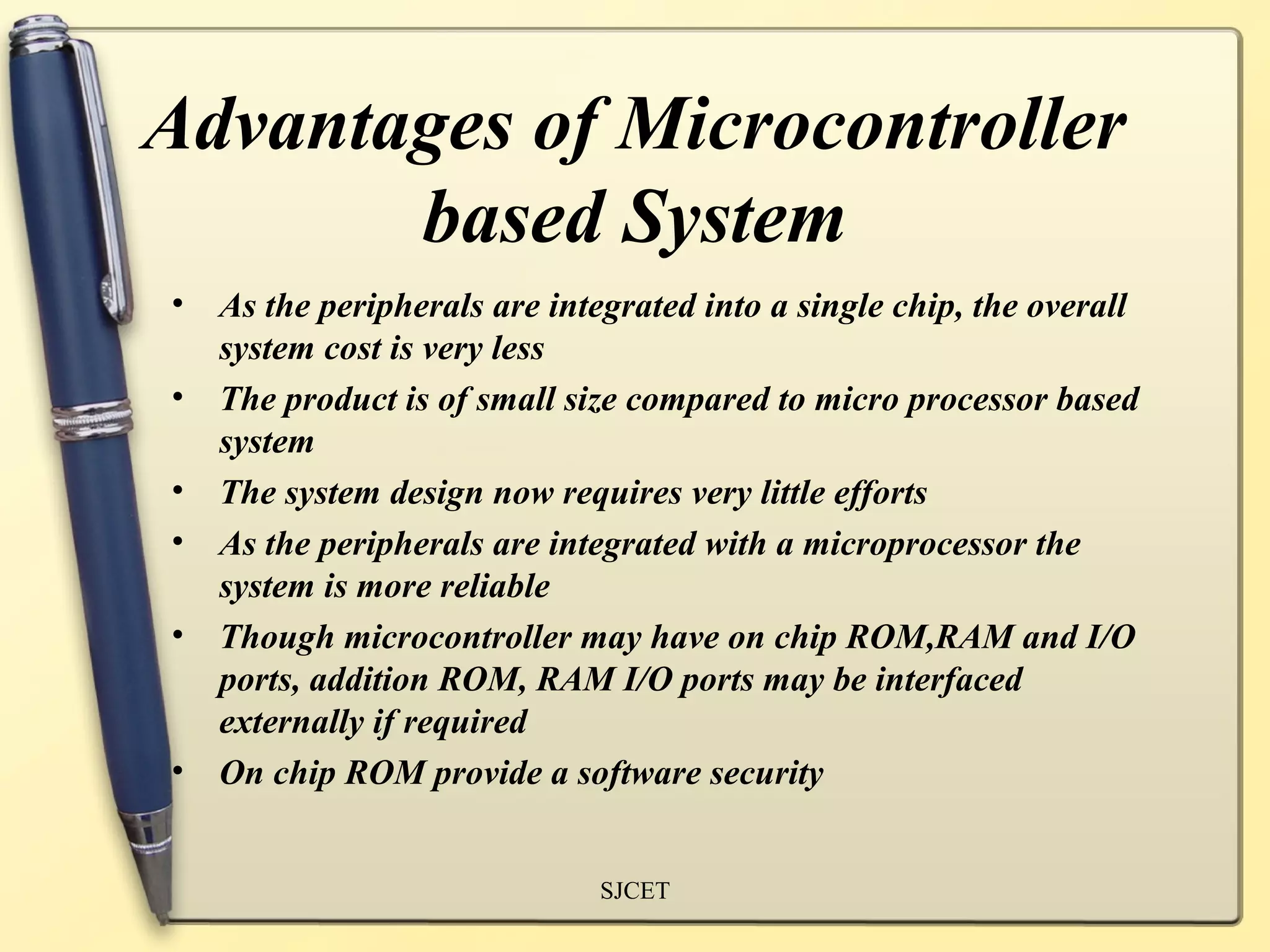 Advantages of Microcontroller
       based System
•   As the peripherals are integrated into a single chip, the overall
    system cost is very less
•   The product is of small size compared to micro processor based
    system
•   The system design now requires very little efforts
•   As the peripherals are integrated with a microprocessor the
    system is more reliable
•   Though microcontroller may have on chip ROM,RAM and I/O
    ports, addition ROM, RAM I/O ports may be interfaced
    externally if required
•   On chip ROM provide a software security


                              SJCET
 