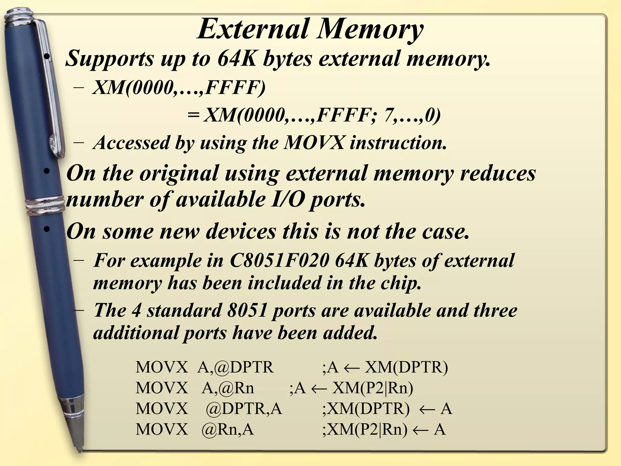 External Memory
• Supports up to 64K bytes external memory.
  – XM(0000,…,FFFF)
              = XM(0000,…,FFFF; 7,…,0)
  – Accessed by using the MOVX instruction.
• On the original using external memory reduces
  number of available I/O ports.
• On some new devices this is not the case.
  – For example in C8051F020 64K bytes of external
    memory has been included in the chip.
  – The 4 standard 8051 ports are available and three
    additional ports have been added.
         MOVX A,@DPTR     ;A ← XM(DPTR)
         MOVX A,@Rn   ;A ← XM(P2|Rn)
         MOVX @DPTR,A     ;XM(DPTR) ← A
         MOVX @Rn,A       ;XM(P2|Rn) ← A
 