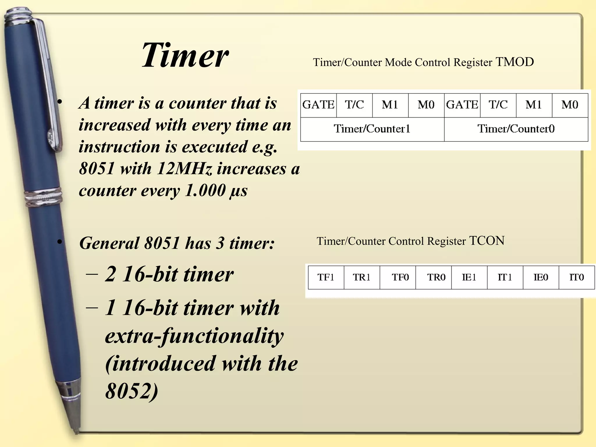 Timer                  Timer/Counter Mode Control Register TMOD


• A timer is a counter that is
  increased with every time an
  instruction is executed e.g.
  8051 with 12MHz increases a
  counter every 1.000 µs

• General 8051 has 3 timer:      Timer/Counter Control Register TCON


   – 2 16-bit timer
   – 1 16-bit timer with
     extra-functionality
     (introduced with the
     8052)
 