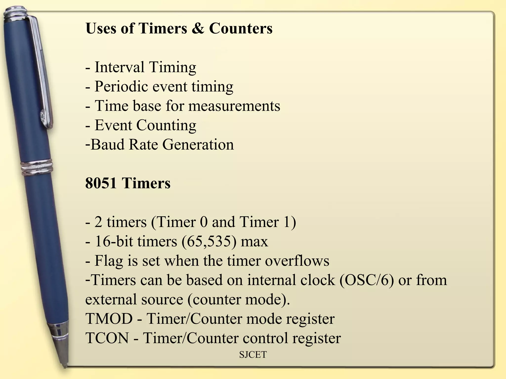 Uses of Timers & Counters

- Interval Timing
- Periodic event timing
- Time base for measurements
- Event Counting
-Baud Rate Generation

8051 Timers

- 2 timers (Timer 0 and Timer 1)
- 16-bit timers (65,535) max
- Flag is set when the timer overflows
-Timers can be based on internal clock (OSC/6) or from
external source (counter mode).
TMOD - Timer/Counter mode register
TCON - Timer/Counter control register
                      SJCET
 