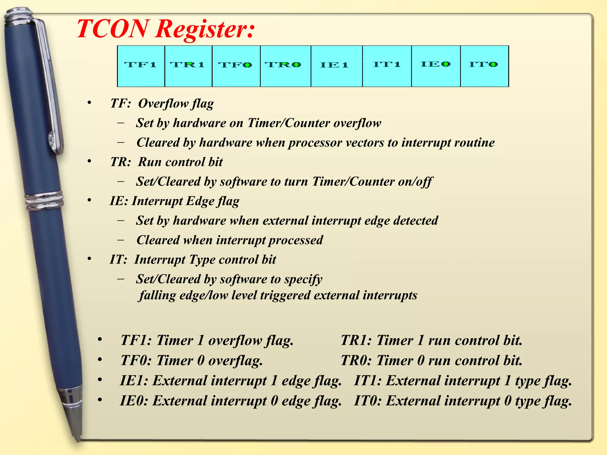 TCON Register:

•       TF: Overflow flag
         – Set by hardware on Timer/Counter overflow
         – Cleared by hardware when processor vectors to interrupt routine
•       TR: Run control bit
         – Set/Cleared by software to turn Timer/Counter on/off
•       IE: Interrupt Edge flag
         – Set by hardware when external interrupt edge detected
         – Cleared when interrupt processed
•       IT: Interrupt Type control bit
         – Set/Cleared by software to specify
             falling edge/low level triggered external interrupts


    •    TF1: Timer 1 overflow flag.        TR1: Timer 1 run control bit.
    •    TF0: Timer 0 overflag.             TR0: Timer 0 run control bit.
    •    IE1: External interrupt 1 edge flag. IT1: External interrupt 1 type flag.
    •    IE0: External interrupt 0 edge flag. IT0: External interrupt 0 type flag.
 