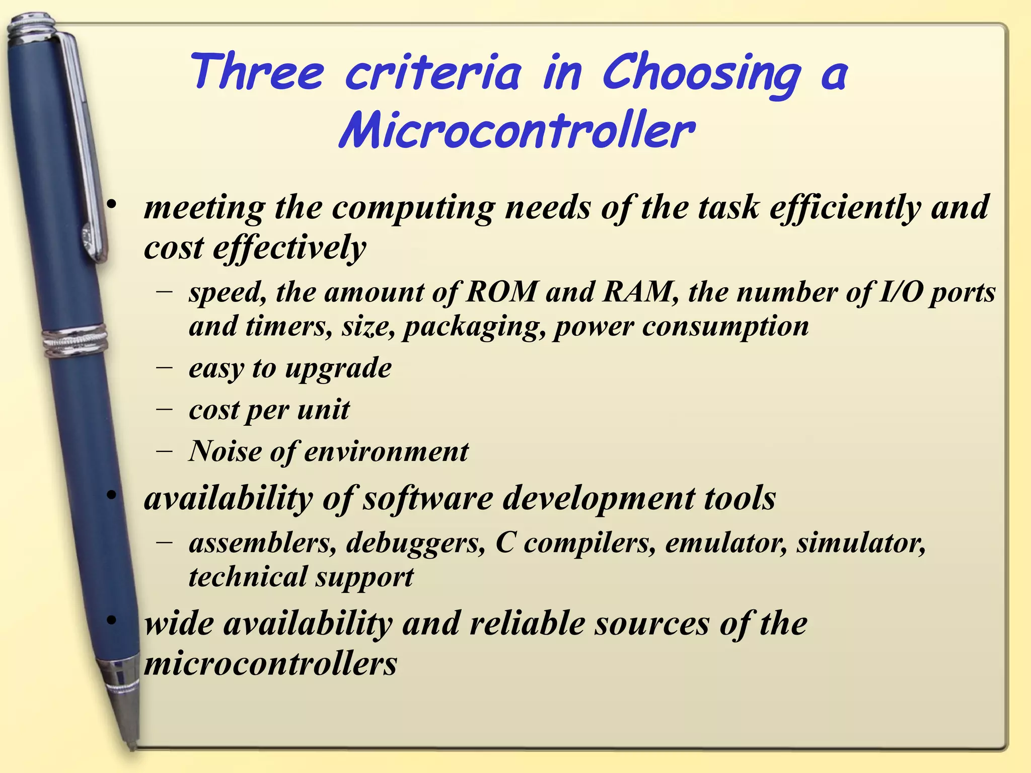 Three criteria in Choosing a
           Microcontroller
• meeting the computing needs of the task efficiently and
  cost effectively
   – speed, the amount of ROM and RAM, the number of I/O ports
     and timers, size, packaging, power consumption
   – easy to upgrade
   – cost per unit
   – Noise of environment
• availability of software development tools
   – assemblers, debuggers, C compilers, emulator, simulator,
     technical support
• wide availability and reliable sources of the
  microcontrollers
 
