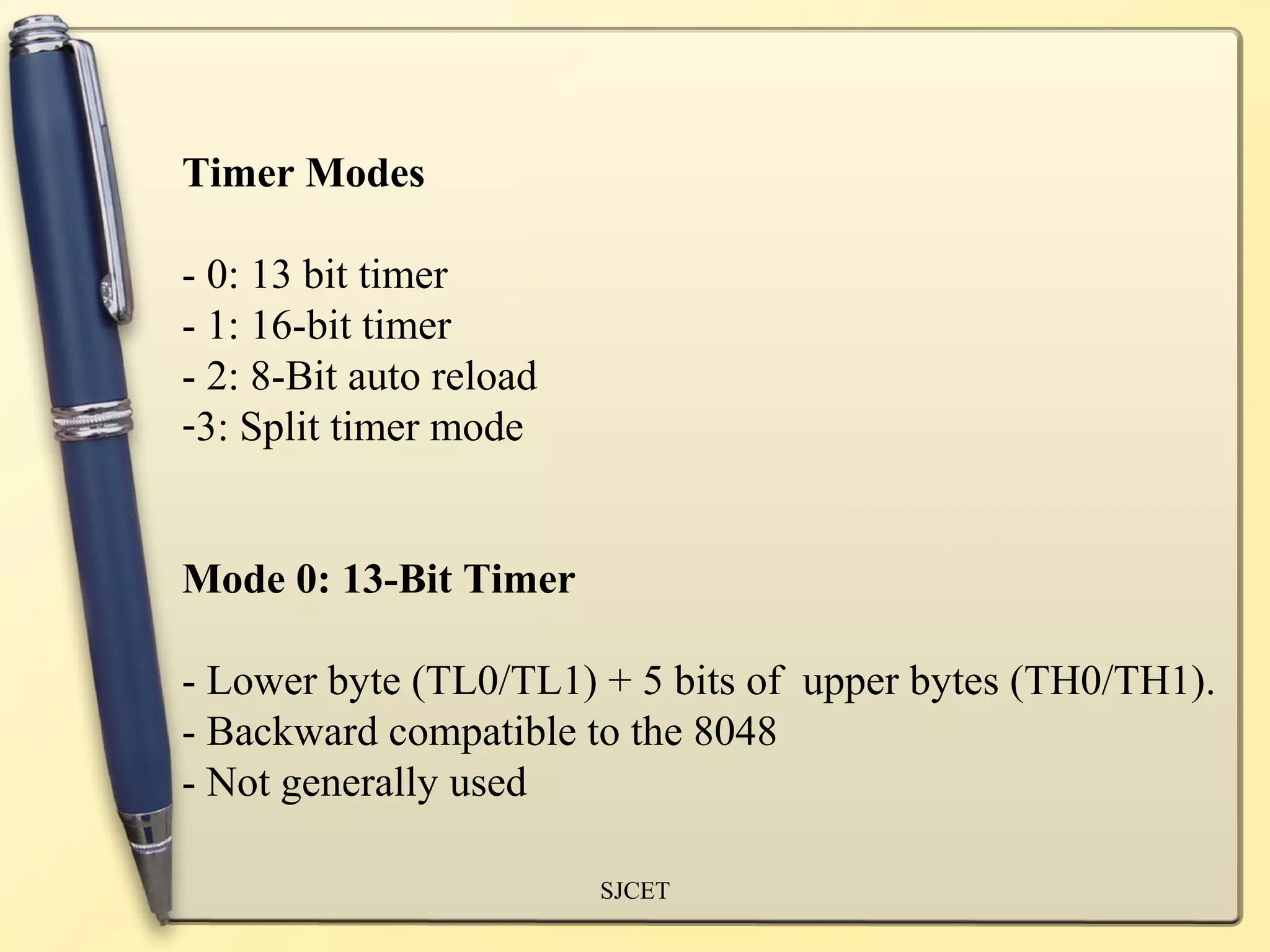 Timer Modes

- 0: 13 bit timer
- 1: 16-bit timer
- 2: 8-Bit auto reload
-3: Split timer mode


Mode 0: 13-Bit Timer

- Lower byte (TL0/TL1) + 5 bits of upper bytes (TH0/TH1).
- Backward compatible to the 8048
- Not generally used

                         SJCET
 