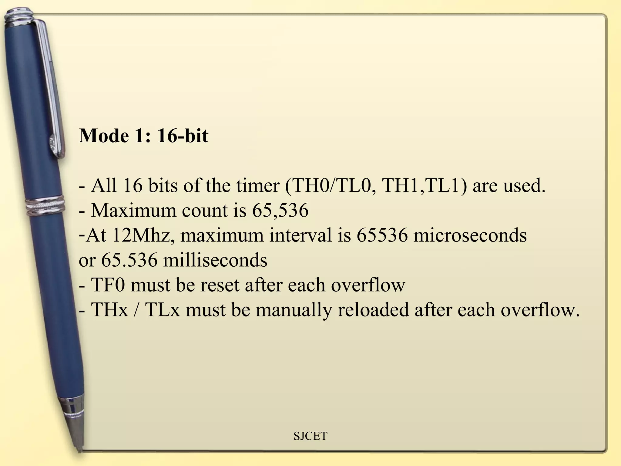 Mode 1: 16-bit

- All 16 bits of the timer (TH0/TL0, TH1,TL1) are used.
- Maximum count is 65,536
-At 12Mhz, maximum interval is 65536 microseconds
or 65.536 milliseconds
- TF0 must be reset after each overflow
- THx / TLx must be manually reloaded after each overflow.




                        SJCET
 