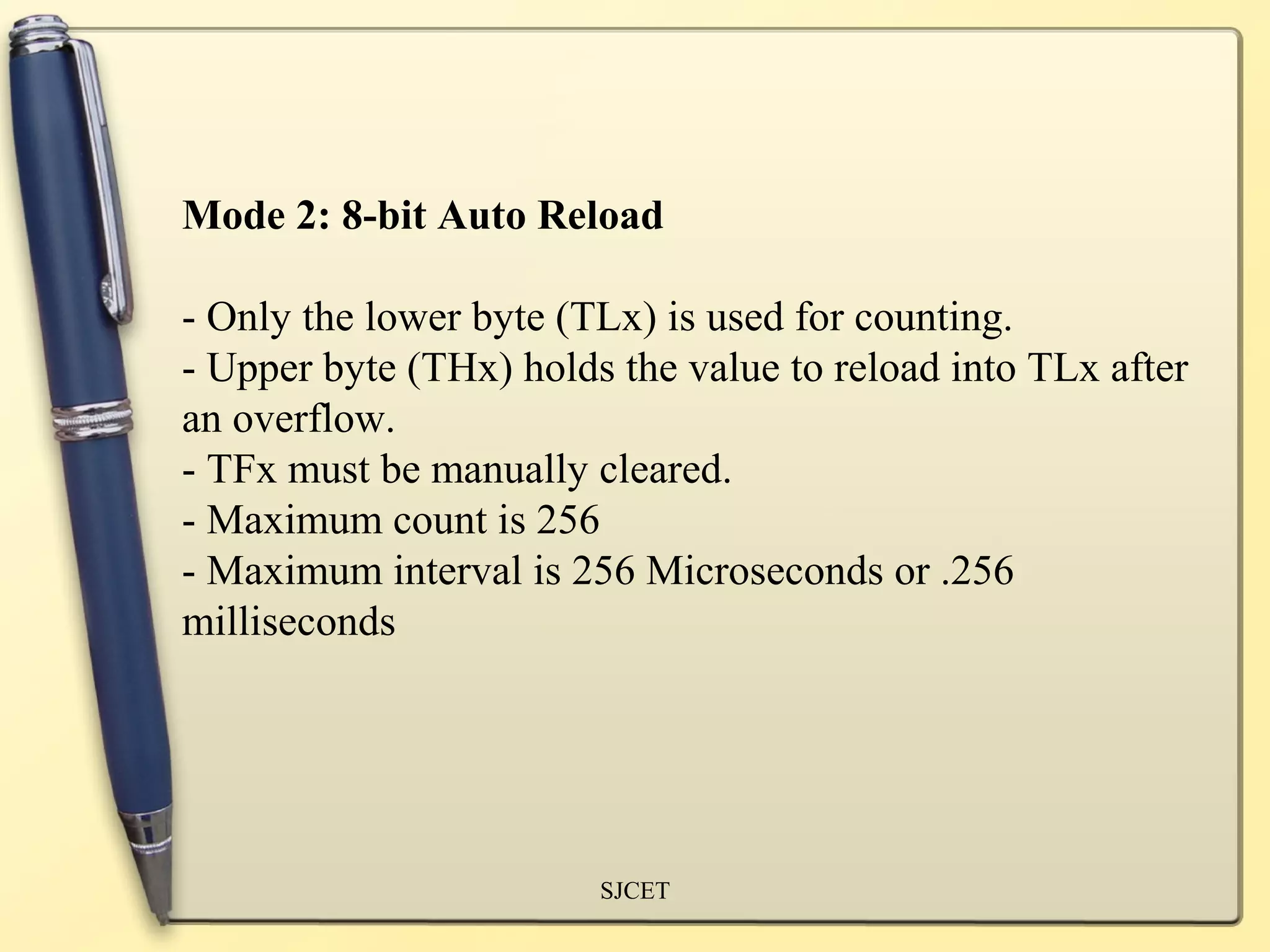 Mode 2: 8-bit Auto Reload

- Only the lower byte (TLx) is used for counting.
- Upper byte (THx) holds the value to reload into TLx after
an overflow.
- TFx must be manually cleared.
- Maximum count is 256
- Maximum interval is 256 Microseconds or .256
milliseconds




                        SJCET
 