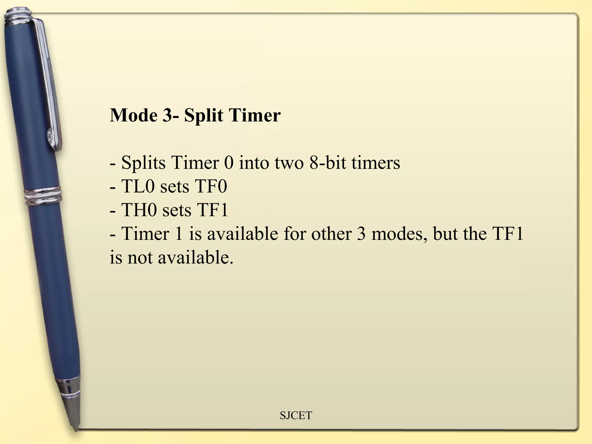 Mode 3- Split Timer

- Splits Timer 0 into two 8-bit timers
- TL0 sets TF0
- TH0 sets TF1
- Timer 1 is available for other 3 modes, but the TF1
is not available.




                     SJCET
 