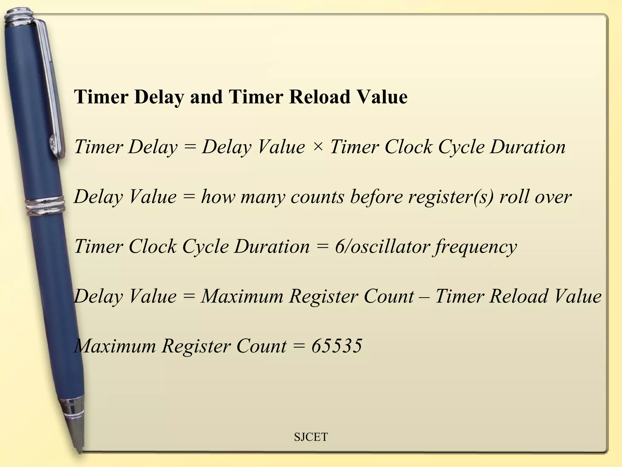 Timer Delay and Timer Reload Value

Timer Delay = Delay Value × Timer Clock Cycle Duration

Delay Value = how many counts before register(s) roll over

Timer Clock Cycle Duration = 6/oscillator frequency

Delay Value = Maximum Register Count – Timer Reload Value

Maximum Register Count = 65535



                         SJCET
 