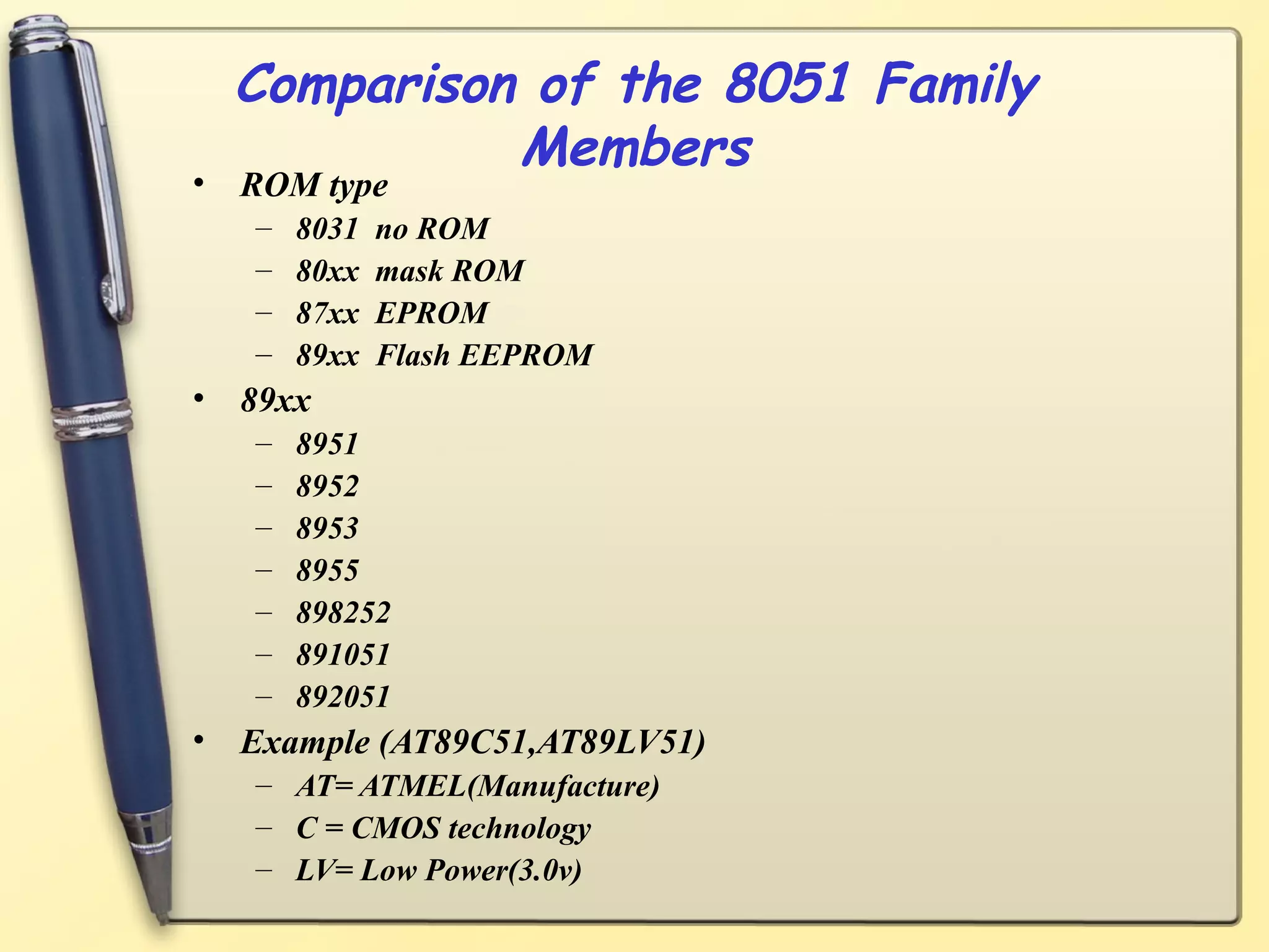 Comparison of the 8051 Family
            Members
• ROM type
   –   8031   no ROM
   –   80xx   mask ROM
   –   87xx   EPROM
   –   89xx   Flash EEPROM
• 89xx
   –   8951
   –   8952
   –   8953
   –   8955
   –   898252
   –   891051
   –   892051
• Example (AT89C51,AT89LV51)
   – AT= ATMEL(Manufacture)
   – C = CMOS technology
   – LV= Low Power(3.0v)
 