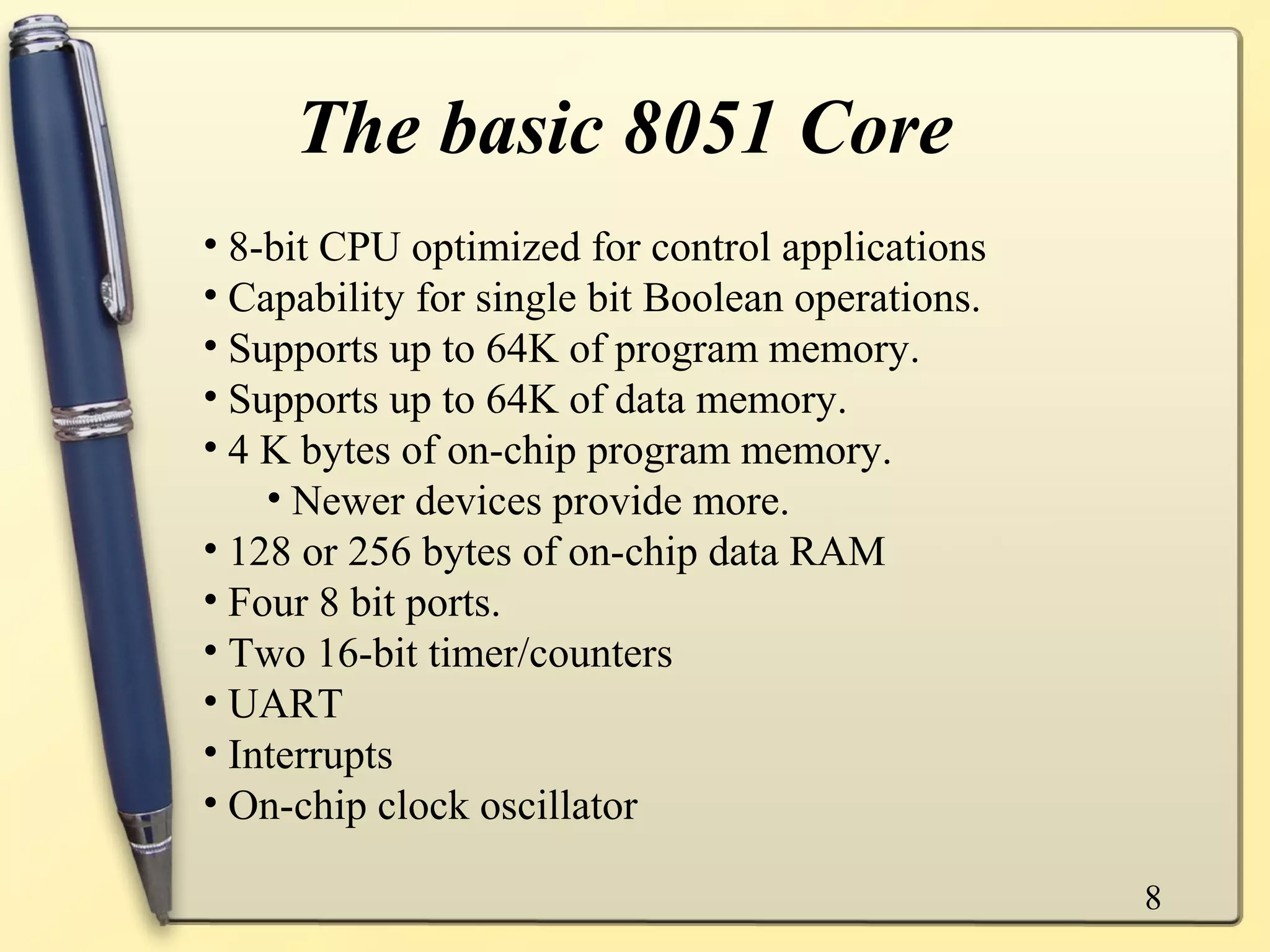 The basic 8051 Core
• 8-bit CPU optimized for control applications
• Capability for single bit Boolean operations.
• Supports up to 64K of program memory.
• Supports up to 64K of data memory.
• 4 K bytes of on-chip program memory.
    • Newer devices provide more.
• 128 or 256 bytes of on-chip data RAM
• Four 8 bit ports.
• Two 16-bit timer/counters
• UART
• Interrupts
• On-chip clock oscillator

                                                  8
 