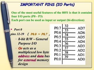 IMPORTANT PINS (IO Ports)

One of the most useful features of the 8051 is that it contains
four I/O ports (P0 - P3)
Each port can be used as input or output (bi-direction)


•  Port 0
pins 32-39 （ P0.0 ～ P0.7 ）
    – 8-bit R/W - General
      Purpose I/O
    – Or acts as a
      multiplexed low byte
      address and data bus
      for external memory
      design
 