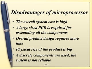 Disadvantages of microprocessor
• The overall system cost is high
• A large sized PCB is required for
  assembling all the components
• Overall product design requires more
  time
• Physical size of the product is big
• A discrete components are used, the
  system is not reliable
                 SJCET
 