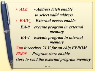 • ALE      - Address latch enable
            to select valid address
• EA/Vpp - External access enable
   EA-0 execute program in external
                      memory
   EA-1 execute program in internal
                      memory
Vpp it receives 21 V for on chip EPROM
PSEN Program store enable
store to read the external program memory
               SJCET
 