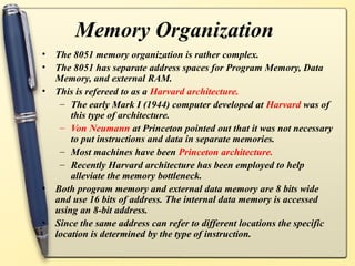 Memory Organization
•   The 8051 memory organization is rather complex.
•   The 8051 has separate address spaces for Program Memory, Data
    Memory, and external RAM.
•   This is refereed to as a Harvard architecture.
     – The early Mark I (1944) computer developed at Harvard was of
        this type of architecture.
     – Von Neumann at Princeton pointed out that it was not necessary
        to put instructions and data in separate memories.
     – Most machines have been Princeton architecture.
     – Recently Harvard architecture has been employed to help
        alleviate the memory bottleneck.
•   Both program memory and external data memory are 8 bits wide
    and use 16 bits of address. The internal data memory is accessed
    using an 8-bit address.
•   Since the same address can refer to different locations the specific
    location is determined by the type of instruction.
 