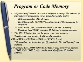Program or Code Memory
• May consist of internal or external program memory. The amount of
  internal program memory varies depending on the device.
    – 4K bytes typical in older devices.
    – The Silicon Labs C8051F310 contains 16K of flash memory for
      programs.
    – The Silicon Labs C8051F020 which is on the University
      Daughter Card (UDC) contains 4K bytes of program memory.
• The MOVC instruction can be use to read code memory.
• To reference code memory I will use the notation:
CM = CM(0,…,FFFFH) = CM(0,…,FFFFH; 7,…,0)
• This notation can be used to specify particular bits and bytes of code
  memory.
For example CM(1234H) refers to the byte of code memory at address
  1234H. CM(1234H;7) refers to the most significant bit in that
  address.
 