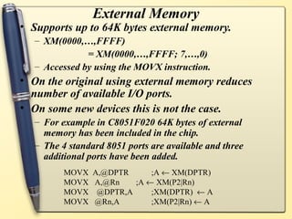 External Memory
• Supports up to 64K bytes external memory.
  – XM(0000,…,FFFF)
              = XM(0000,…,FFFF; 7,…,0)
  – Accessed by using the MOVX instruction.
• On the original using external memory reduces
  number of available I/O ports.
• On some new devices this is not the case.
  – For example in C8051F020 64K bytes of external
    memory has been included in the chip.
  – The 4 standard 8051 ports are available and three
    additional ports have been added.
         MOVX A,@DPTR     ;A ← XM(DPTR)
         MOVX A,@Rn   ;A ← XM(P2|Rn)
         MOVX @DPTR,A     ;XM(DPTR) ← A
         MOVX @Rn,A       ;XM(P2|Rn) ← A
 