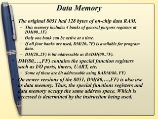 Data Memory
• The original 8051 had 128 bytes of on-chip data RAM.
   – This memory includes 4 banks of general purpose registers at
     DM(00..1F)
   – Only one bank can be active at a time.
   – If all four banks are used, DM(20..7F) is available for program
     data.
   – DM(20..2F) is bit addressable as BADM(00..7F).
• DM(80,…,FF) contains the special function registers
  such as I/O ports, timers, UART, etc.
   – Some of these are bit addressable using BADM(80..FF)
• On newer versions of the 8051, DM(80,…,FF) is also use
  as data memory. Thus, the special functions registers and
  data memory occupy the same address space. Which is
  accessed is determined by the instruction being used.
 