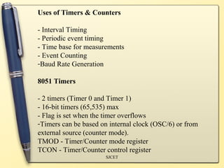Uses of Timers & Counters

- Interval Timing
- Periodic event timing
- Time base for measurements
- Event Counting
-Baud Rate Generation

8051 Timers

- 2 timers (Timer 0 and Timer 1)
- 16-bit timers (65,535) max
- Flag is set when the timer overflows
-Timers can be based on internal clock (OSC/6) or from
external source (counter mode).
TMOD - Timer/Counter mode register
TCON - Timer/Counter control register
                      SJCET
 