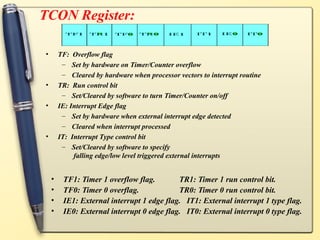 TCON Register:

•       TF: Overflow flag
         – Set by hardware on Timer/Counter overflow
         – Cleared by hardware when processor vectors to interrupt routine
•       TR: Run control bit
         – Set/Cleared by software to turn Timer/Counter on/off
•       IE: Interrupt Edge flag
         – Set by hardware when external interrupt edge detected
         – Cleared when interrupt processed
•       IT: Interrupt Type control bit
         – Set/Cleared by software to specify
             falling edge/low level triggered external interrupts


    •    TF1: Timer 1 overflow flag.        TR1: Timer 1 run control bit.
    •    TF0: Timer 0 overflag.             TR0: Timer 0 run control bit.
    •    IE1: External interrupt 1 edge flag. IT1: External interrupt 1 type flag.
    •    IE0: External interrupt 0 edge flag. IT0: External interrupt 0 type flag.
 