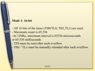Mode 1: 16-bit

- All 16 bits of the timer (TH0/TL0, TH1,TL1) are used.
- Maximum count is 65,536
-At 12Mhz, maximum interval is 65536 microseconds
or 65.536 milliseconds
- TF0 must be reset after each overflow
- THx / TLx must be manually reloaded after each overflow.




                        SJCET
 
