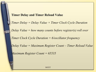 Timer Delay and Timer Reload Value

Timer Delay = Delay Value × Timer Clock Cycle Duration

Delay Value = how many counts before register(s) roll over

Timer Clock Cycle Duration = 6/oscillator frequency

Delay Value = Maximum Register Count – Timer Reload Value

Maximum Register Count = 65535



                         SJCET
 