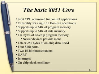 The basic 8051 Core
• 8-bit CPU optimized for control applications
• Capability for single bit Boolean operations.
• Supports up to 64K of program memory.
• Supports up to 64K of data memory.
• 4 K bytes of on-chip program memory.
    • Newer devices provide more.
• 128 or 256 bytes of on-chip data RAM
• Four 8 bit ports.
• Two 16-bit timer/counters
• UART
• Interrupts
• On-chip clock oscillator

                                                  8
 